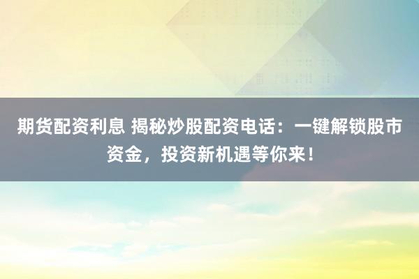 期货配资利息 揭秘炒股配资电话：一键解锁股市资金，投资新机遇等你来！