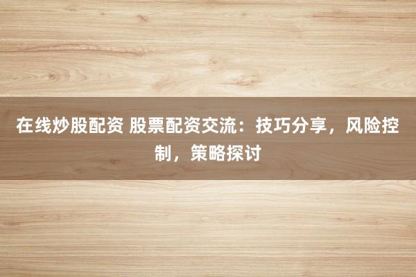 在线炒股配资 股票配资交流：技巧分享，风险控制，策略探讨