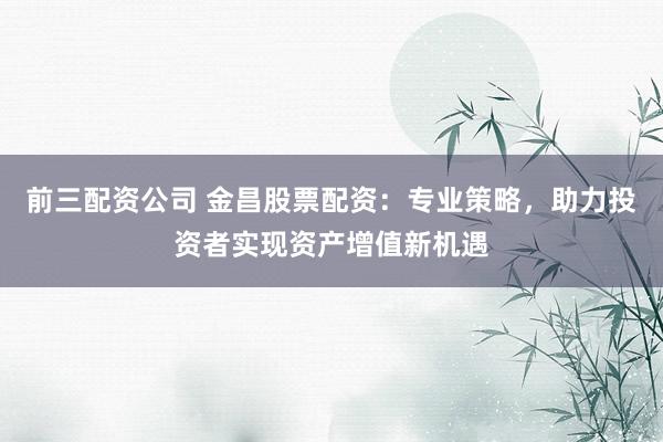 前三配资公司 金昌股票配资：专业策略，助力投资者实现资产增值新机遇