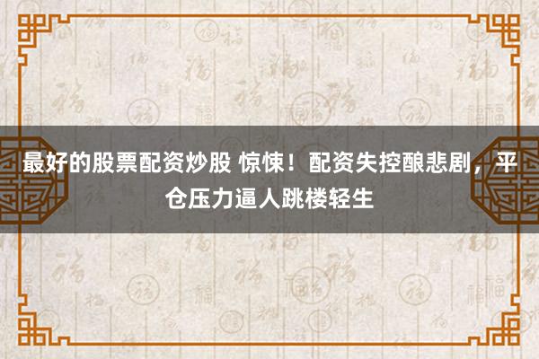 最好的股票配资炒股 惊悚！配资失控酿悲剧，平仓压力逼人跳楼轻生