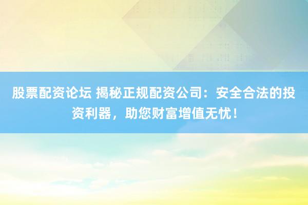 股票配资论坛 揭秘正规配资公司：安全合法的投资利器，助您财富增值无忧！