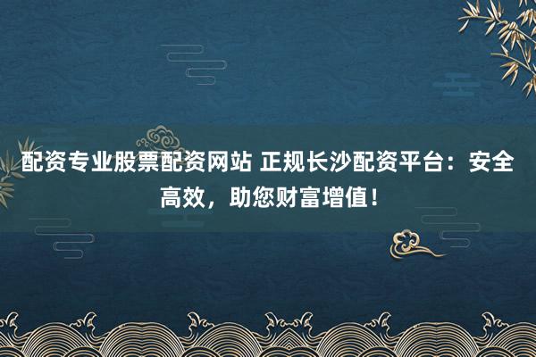配资专业股票配资网站 正规长沙配资平台：安全高效，助您财富增值！