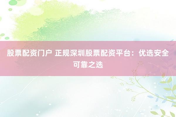 股票配资门户 正规深圳股票配资平台：优选安全可靠之选