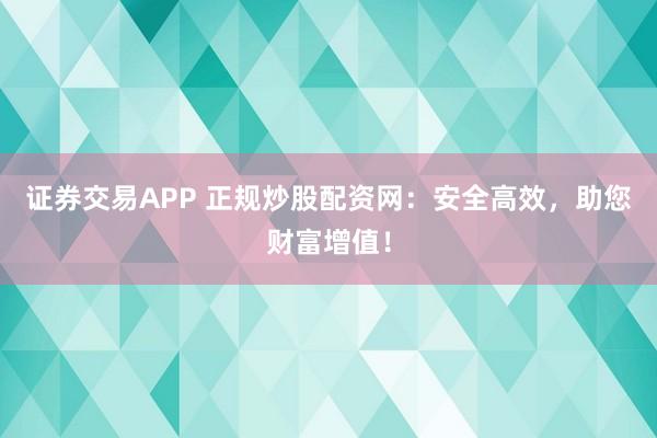 证券交易APP 正规炒股配资网：安全高效，助您财富增值！