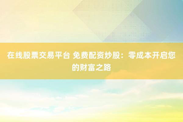 在线股票交易平台 免费配资炒股：零成本开启您的财富之路