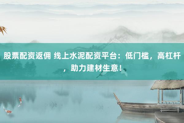 股票配资返佣 线上水泥配资平台：低门槛，高杠杆，助力建材生意！