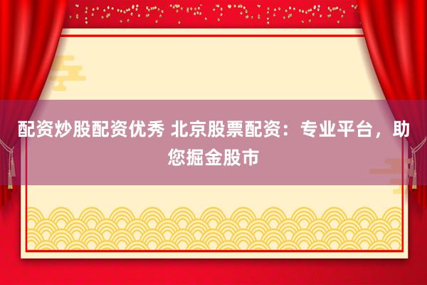 配资炒股配资优秀 北京股票配资：专业平台，助您掘金股市