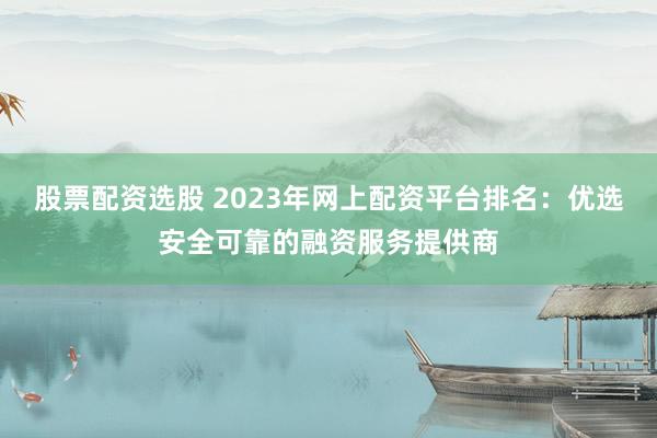 股票配资选股 2023年网上配资平台排名：优选安全可靠的融资服务提供商