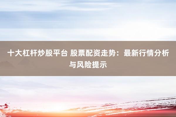 十大杠杆炒股平台 股票配资走势：最新行情分析与风险提示