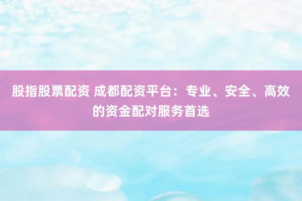 股指股票配资 成都配资平台：专业、安全、高效的资金配对服务首选