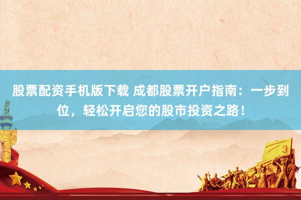 股票配资手机版下载 成都股票开户指南：一步到位，轻松开启您的股市投资之路！