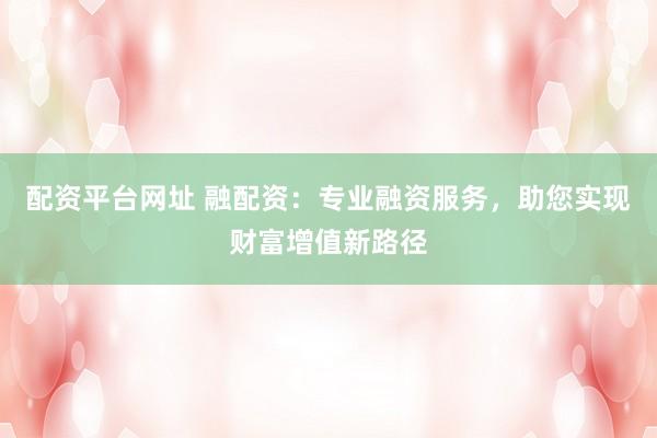 配资平台网址 融配资：专业融资服务，助您实现财富增值新路径