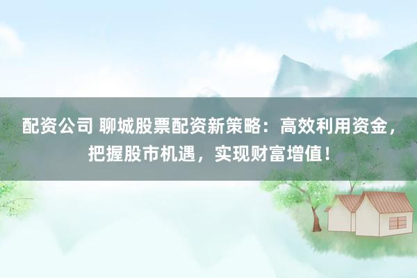 配资公司 聊城股票配资新策略：高效利用资金，把握股市机遇，实现财富增值！