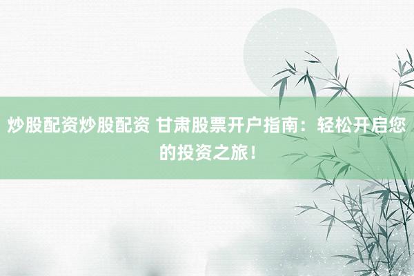 炒股配资炒股配资 甘肃股票开户指南：轻松开启您的投资之旅！