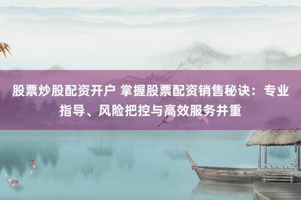 股票炒股配资开户 掌握股票配资销售秘诀：专业指导、风险把控与高效服务并重