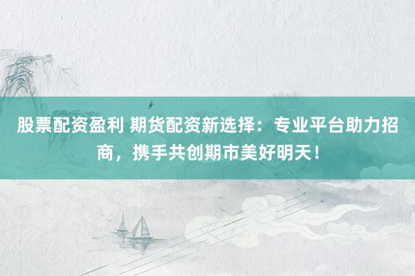 股票配资盈利 期货配资新选择：专业平台助力招商，携手共创期市美好明天！