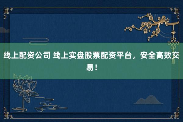 线上配资公司 线上实盘股票配资平台，安全高效交易！