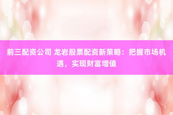 前三配资公司 龙岩股票配资新策略：把握市场机遇，实现财富增值