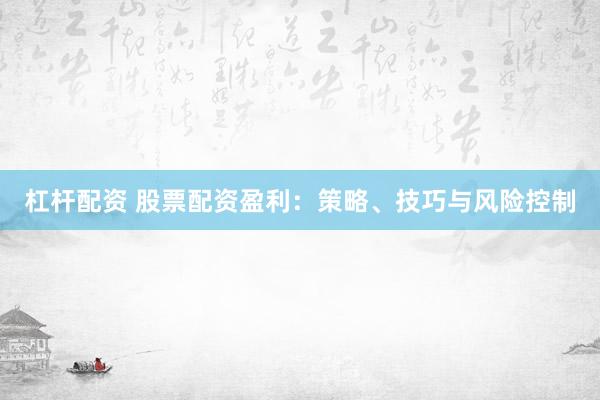 杠杆配资 股票配资盈利：策略、技巧与风险控制