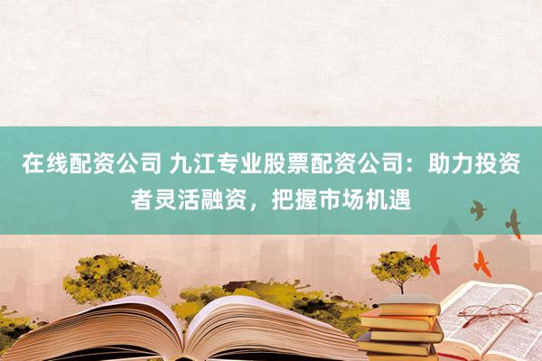 在线配资公司 九江专业股票配资公司：助力投资者灵活融资，把握市场机遇