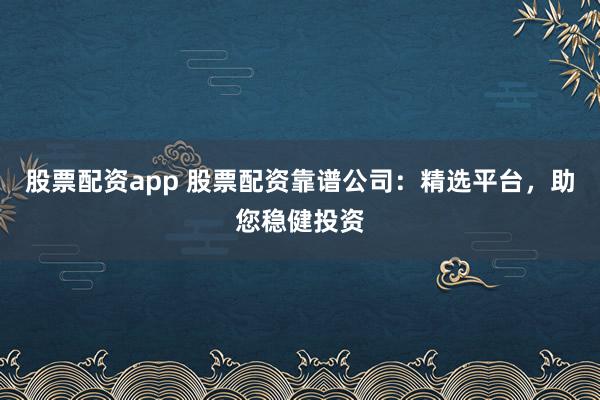 股票配资app 股票配资靠谱公司：精选平台，助您稳健投资