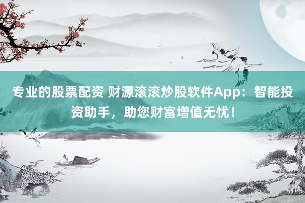 专业的股票配资 财源滚滚炒股软件App：智能投资助手，助您财富增值无忧！
