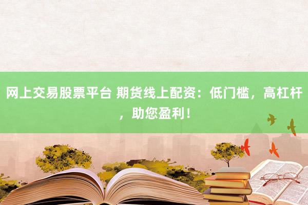 网上交易股票平台 期货线上配资：低门槛，高杠杆，助您盈利！