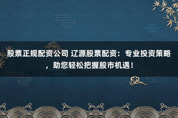 股票正规配资公司 辽源股票配资：专业投资策略，助您轻松把握股市机遇！