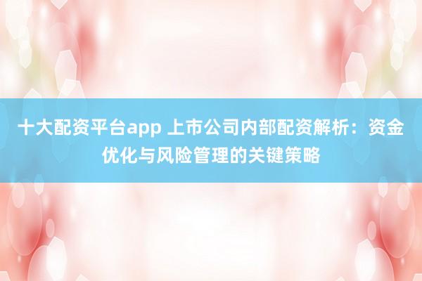 十大配资平台app 上市公司内部配资解析：资金优化与风险管理的关键策略