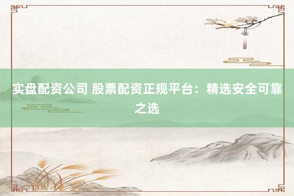 实盘配资公司 股票配资正规平台：精选安全可靠之选