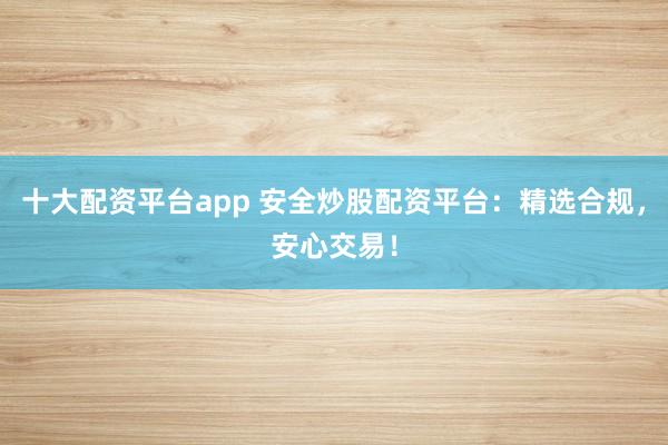 十大配资平台app 安全炒股配资平台：精选合规，安心交易！