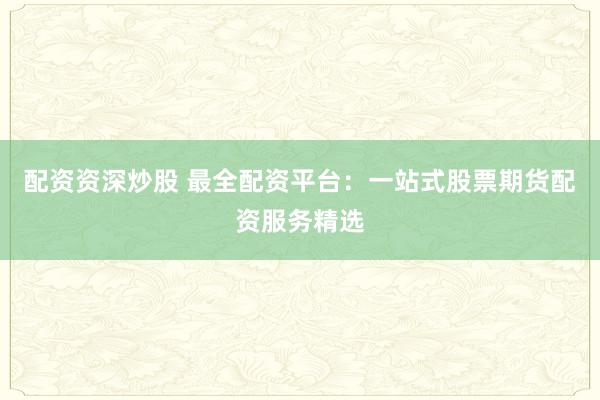 配资资深炒股 最全配资平台：一站式股票期货配资服务精选