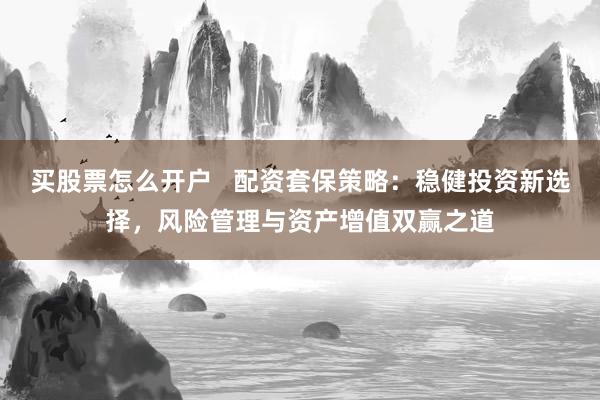买股票怎么开户   配资套保策略：稳健投资新选择，风险管理与资产增值双赢之道