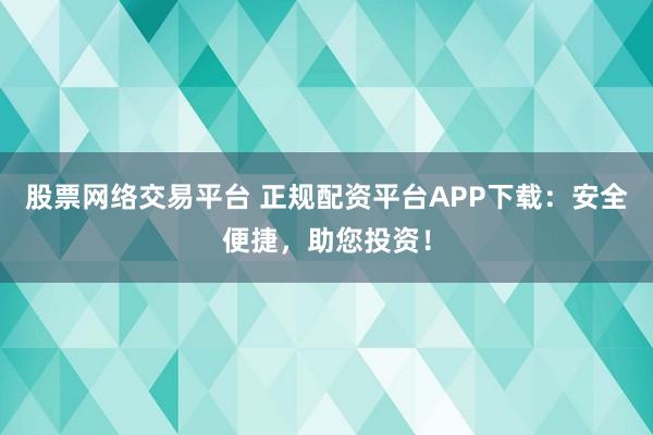股票网络交易平台 正规配资平台APP下载：安全便捷，助您投资！