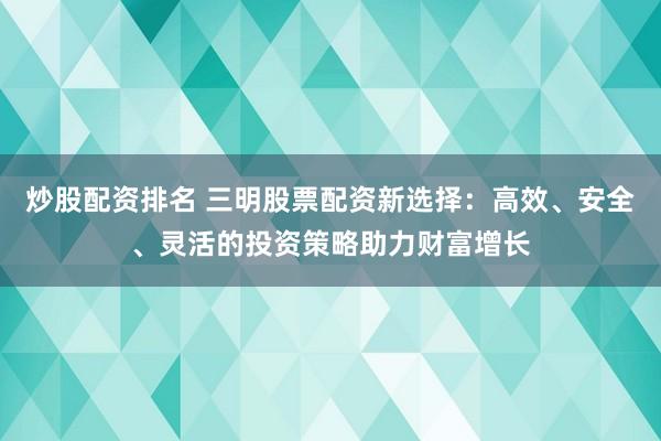 炒股配资排名 三明股票配资新选择：高效、安全、灵活的投资策略助力财富增长