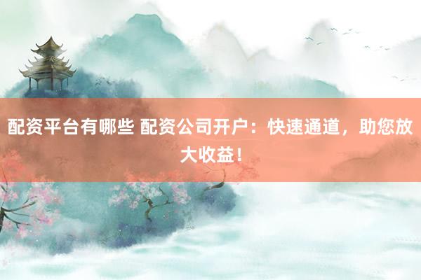 配资平台有哪些 配资公司开户：快速通道，助您放大收益！