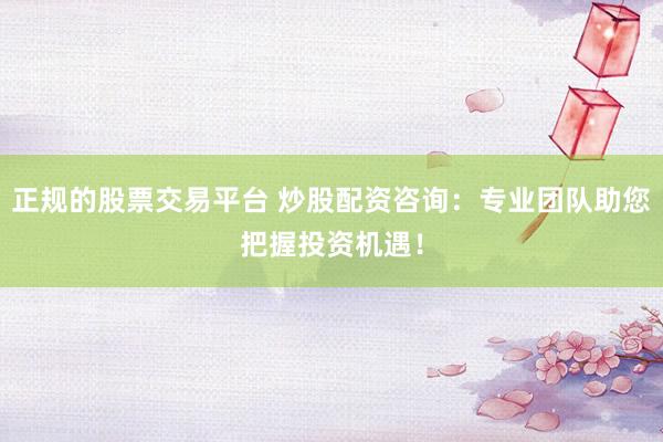 正规的股票交易平台 炒股配资咨询：专业团队助您把握投资机遇！