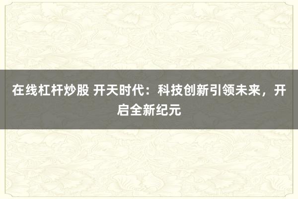 在线杠杆炒股 开天时代：科技创新引领未来，开启全新纪元