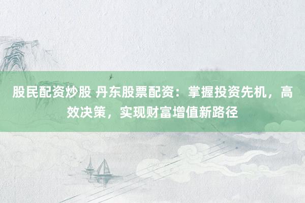 股民配资炒股 丹东股票配资：掌握投资先机，高效决策，实现财富增值新路径