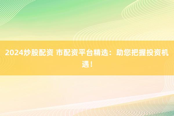 2024炒股配资 市配资平台精选：助您把握投资机遇！