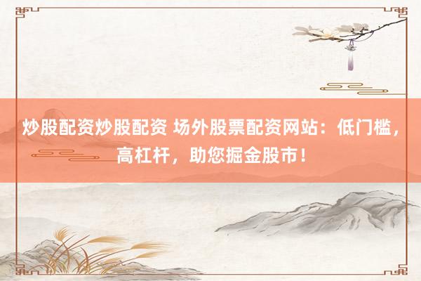 炒股配资炒股配资 场外股票配资网站：低门槛，高杠杆，助您掘金股市！