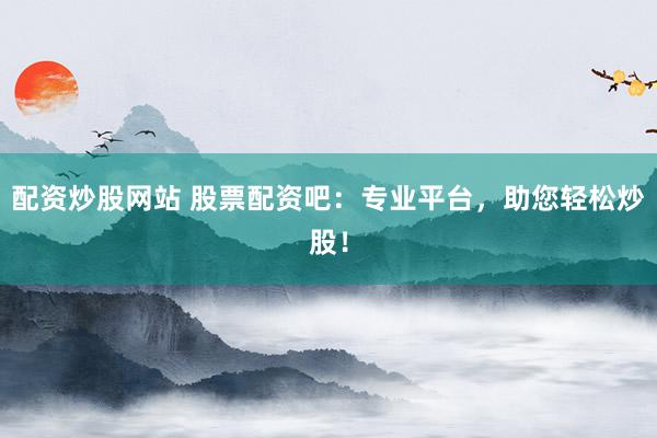 配资炒股网站 股票配资吧：专业平台，助您轻松炒股！