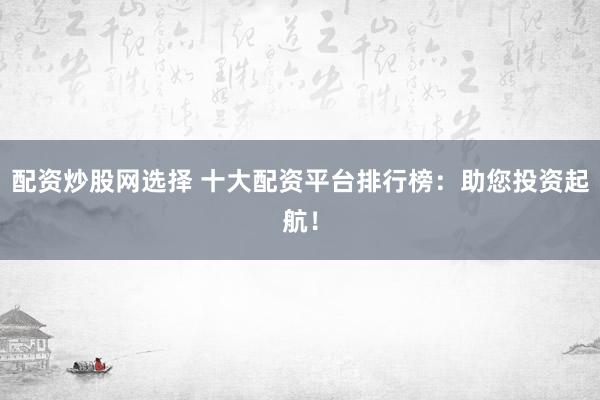 配资炒股网选择 十大配资平台排行榜：助您投资起航！
