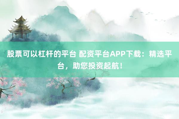 股票可以杠杆的平台 配资平台APP下载：精选平台，助您投资起航！