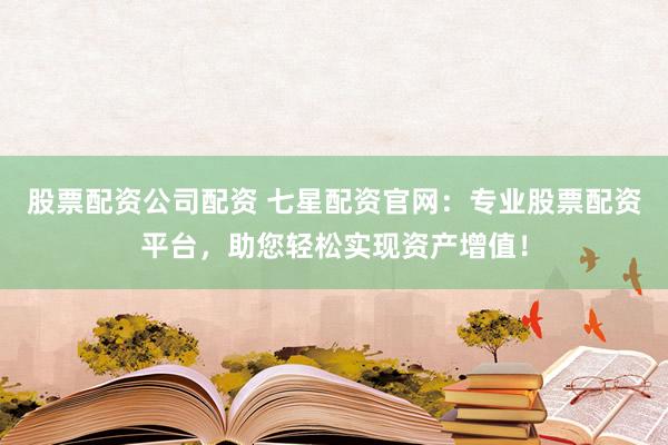 股票配资公司配资 七星配资官网：专业股票配资平台，助您轻松实现资产增值！