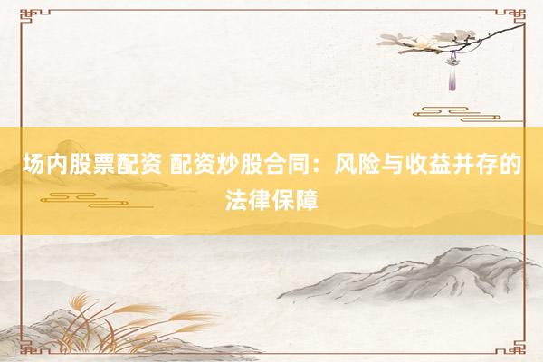场内股票配资 配资炒股合同：风险与收益并存的法律保障