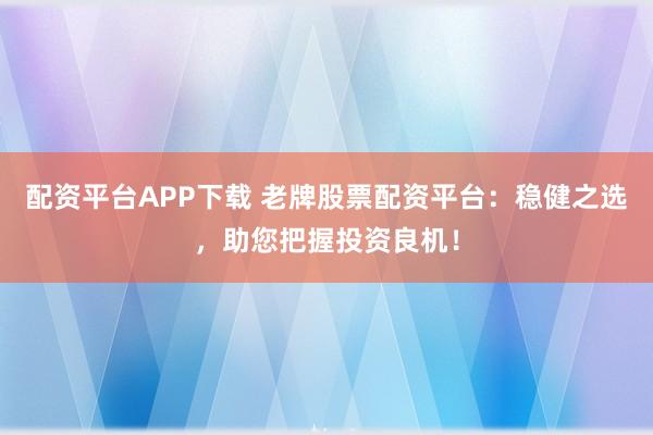 配资平台APP下载 老牌股票配资平台：稳健之选，助您把握投资良机！