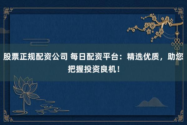 股票正规配资公司 每日配资平台：精选优质，助您把握投资良机！