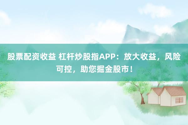 股票配资收益 杠杆炒股指APP：放大收益，风险可控，助您掘金股市！