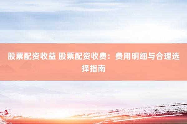 股票配资收益 股票配资收费：费用明细与合理选择指南